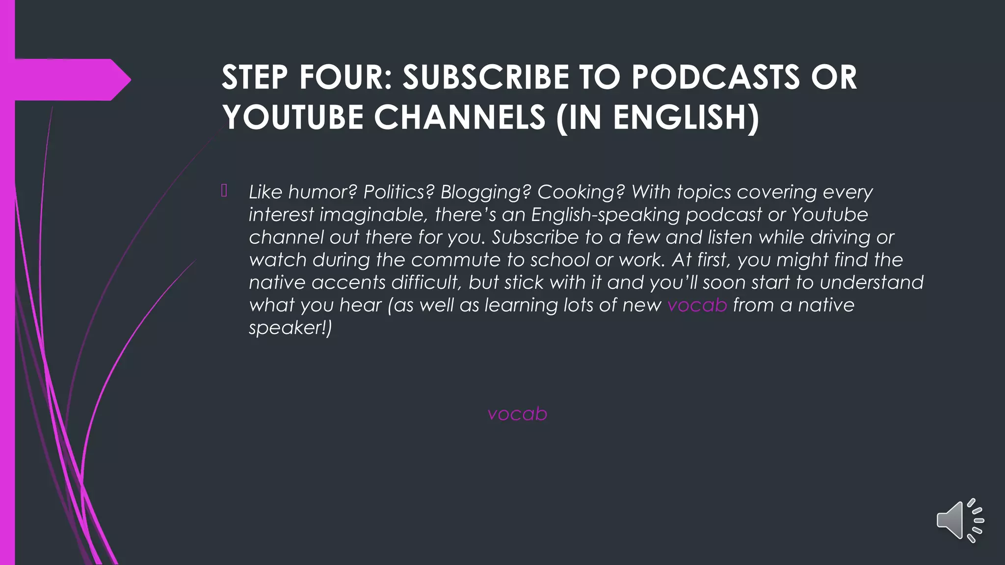 STEP FOUR: SUBSCRIBE TO PODCASTS OR
YOUTUBE CHANNELS (IN ENGLISH)
 Like humor? Politics? Blogging? Cooking? With topics covering every
interest imaginable, there’s an English-speaking podcast or Youtube
channel out there for you. Subscribe to a few and listen while driving or
watch during the commute to school or work. At first, you might find the
native accents difficult, but stick with it and you’ll soon start to understand
what you hear (as well as learning lots of new vocab from a native
speaker!)
vocab
 