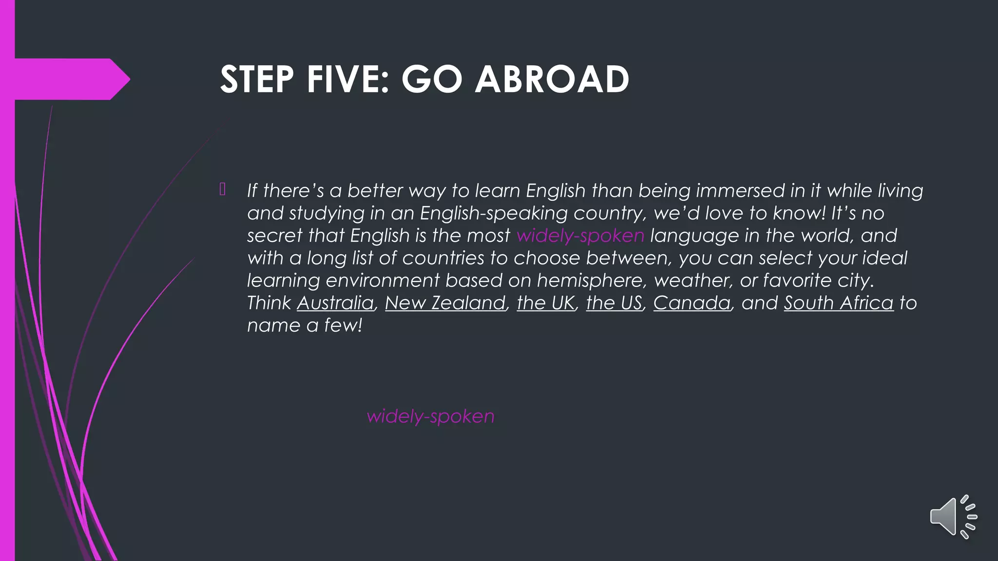 STEP FIVE: GO ABROAD
 If there’s a better way to learn English than being immersed in it while living
and studying in an English-speaking country, we’d love to know! It’s no
secret that English is the most widely-spoken language in the world, and
with a long list of countries to choose between, you can select your ideal
learning environment based on hemisphere, weather, or favorite city.
Think Australia, New Zealand, the UK, the US, Canada, and South Africa to
name a few!
widely-spoken
 
