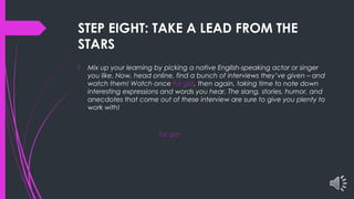 STEP EIGHT: TAKE A LEAD FROM THE
STARS
 Mix up your learning by picking a native English-speaking actor or singer
you like. Now, head online, find a bunch of interviews they’ve given – and
watch them! Watch once for gist, then again, taking time to note down
interesting expressions and words you hear. The slang, stories, humor, and
anecdotes that come out of these interview are sure to give you plenty to
work with!
for gist
 