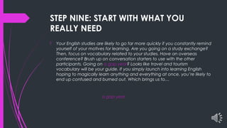 STEP NINE: START WITH WHAT YOU
REALLY NEED
 Your English studies are likely to go far more quickly if you constantly remind
yourself of your motives for learning. Are you going on a study exchange?
Then, focus on vocabulary related to your studies. Have an overseas
conference? Brush up on conversation starters to use with the other
participants. Going on a gap year? Looks like travel and tourism
vocabulary will be your guide. If you simply launch into learning English
hoping to magically learn anything and everything at once, you’re likely to
end up confused and burned out. Which brings us to…
a gap year
 
