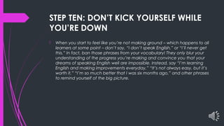 STEP TEN: DON’T KICK YOURSELF WHILE
YOU’RE DOWN
 When you start to feel like you’re not making ground – which happens to all
learners at some point – don’t say, “I don’t speak English,” or “I’ll never get
this.” In fact, ban those phrases from your vocabulary! They only blur your
understanding of the progress you’re making and convince you that your
dreams of speaking English well are impossible. Instead, say “I’m learning
English and making improvements everyday,” “It’s not always easy, but it’s
worth it,” “I’m so much better that I was six months ago,” and other phrases
to remind yourself of the big picture.
 
