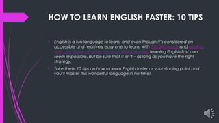 HOW TO LEARN ENGLISH FASTER: 10 TIPS
 English is a fun language to learn, and even though it’s considered an
accessible and relatively easy one to learn, with 750,000 words and spelling
that can throw off even the most skilled learner, learning English fast can
seem impossible. But be sure that it isn’t – as long as you have the right
strategy.
 Take these 10 tips on how to learn English faster as your starting point and
you’ll master this wonderful language in no time!
 