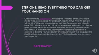 STEP ONE: READ EVERYTHING YOU CAN GET
YOUR HANDS ON
 Classic literature, paperbacks, newspapers, websites, emails, your social
media feed, cereal boxes: if it’s in English, read it. Why? Well, this content
will be full of juicy new vocabulary, as well as a fair amount you already
know. This helps you improve quickly, as re-exposure to learned vocabulary
gives you new examples in context, therefore reinforcing those words in
your mind. On the other hand, learning new words and expressions is
essential to building your vocabulary arsenal, particularly in a language like
English with so many words! However, don’t just read and move on – next,
you’ve got to…
PAPERBACK?
 