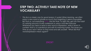 STEP TWO: ACTIVELY TAKE NOTE OF NEW
VOCABULARY
 This tip is a classic one for good reason: it works! When learning, we often
enjoy a new word of phrase so much that forgetting it seems impossible.
But trust us, not everything sticks the first time. To fight this, get into the habit
of carrying around a funky notebook or using a tool like Evernote.
Whenever you hear or read a new word or expression, write it down in
context: that is, in a sentence and with its meaning noted. This saves you
time as you won’t return to that word and ask yourself: “What did that
word/expression mean again?”
STICK?
 