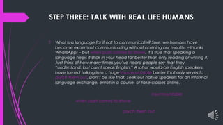 STEP THREE: TALK WITH REAL LIFE HUMANS
 What is a language for if not to communicate? Sure, we humans have
become experts at communicating without opening our mouths – thanks
WhatsApp! – but when push comes to shove, it’s true that speaking a
language helps it stick in your head far better than only reading or writing it.
Just think of how many times you’ve heard people say that they
“understand, but can’t speak English.” A lot of would-be English speakers
have turned talking into a huge insurmountable barrier that only serves to
psych them out. Don’t be like that. Seek out native speakers for an informal
language exchange, enroll in a course, or take classes online.
when push comes to shove
insurmountable
psych them out
 