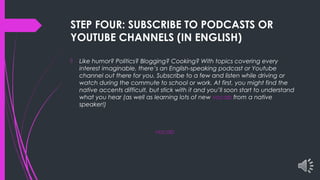 STEP FOUR: SUBSCRIBE TO PODCASTS OR
YOUTUBE CHANNELS (IN ENGLISH)
 Like humor? Politics? Blogging? Cooking? With topics covering every
interest imaginable, there’s an English-speaking podcast or Youtube
channel out there for you. Subscribe to a few and listen while driving or
watch during the commute to school or work. At first, you might find the
native accents difficult, but stick with it and you’ll soon start to understand
what you hear (as well as learning lots of new vocab from a native
speaker!)
vocab
 