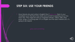 STEP SIX: USE YOUR FRIENDS
 Have friends who post online in English? Don’t gloss over them in your
newsfeed: scan the items they share and commit to exploring one or two
each day. They might be news or magazine articles, videos, talks, blog
posts, songs, or anything else: if it’s in English and the topic interests you, it’s
going to be helpful!
gloss over something
 