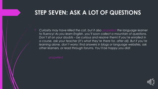 STEP SEVEN: ASK A LOT OF QUESTIONS
 Curiosity may have killed the cat, but it also propelled the language learner
to fluency! As you learn English, you’ll soon collect a mountain of questions.
Don’t sit on your doubts – be curious and resolve them! If you’re enrolled in
a course, ask your teacher (it’s what they’re there for, after all). But if you’re
learning alone, don’t worry: find answers in blogs or language websites, ask
other learners, or read through forums. You’ll be happy you did!
propelled
 