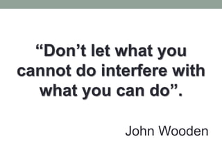“Don’t let what you
cannot do interfere with
what you can do”.
John Wooden
 