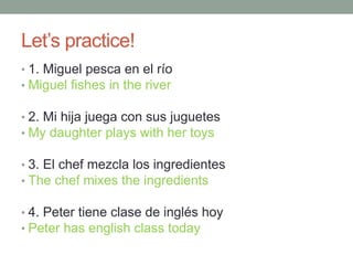 Let’s practice!
• 1. Miguel pesca en el río
• Miguel fishes in the river
• 2. Mi hija juega con sus juguetes
• My daughter plays with her toys
• 3. El chef mezcla los ingredientes
• The chef mixes the ingredients
• 4. Peter tiene clase de inglés hoy
• Peter has english class today
 