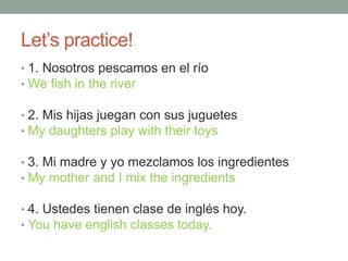 Let’s practice!
• 1. Nosotros pescamos en el río
• We fish in the river
• 2. Mis hijas juegan con sus juguetes
• My daughters play with their toys
• 3. Mi madre y yo mezclamos los ingredientes
• My mother and I mix the ingredients
• 4. Ustedes tienen clase de inglés hoy.
• You have english classes today.
 