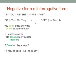 - Negative form e Interrogative form
• I – YOU – HE- SHE – IT- WE – THEY
DO (I, You, We, They - DOES (He, She, It)
?
you don’t study everyday
I do not study everyday
+ He plays soccer
- He does not play soccer
(doesn’t)
? Does he play soccer?
R/ Yes, he does – No, he doesn’t
 