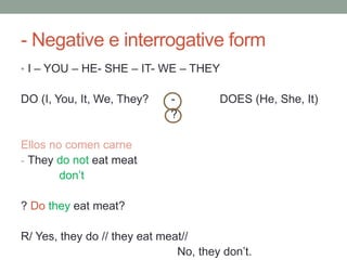 - Negative e interrogative form
• I – YOU – HE- SHE – IT- WE – THEY
DO (I, You, It, We, They? - DOES (He, She, It)
?
Ellos no comen carne
- They do not eat meat
don’t
? Do they eat meat?
R/ Yes, they do // they eat meat//
No, they don’t.
 