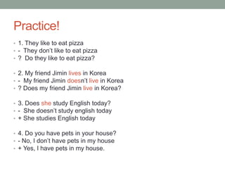 Practice!
• 1. They like to eat pizza
• - They don’t like to eat pizza
• ? Do they like to eat pizza?
• 2. My friend Jimin lives in Korea
• - My friend Jimin doesn’t live in Korea
• ? Does my friend Jimin live in Korea?
• 3. Does she study English today?
• - She doesn’t study english today
• + She studies English today
• 4. Do you have pets in your house?
• - No, I don’t have pets in my house
• + Yes, I have pets in my house.
 