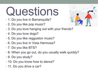 Questions
• 1. Do you live in Barranquilla?
• 2. Do you like pop music?
• 3. Do you love hanging out with your friends?
• 4. Do you love dogs?
• 5. Do you like reggueton music?
• 6. Do you live in Vista Hermosa?
• 7. Do you like BTS?
• 8. When you go out, do you usually walk quickly?
• 9. Do you study?
• 10. Do you know how to dance?
• 11. Do you drive a car?
 