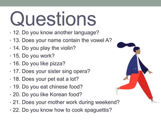 Questions
• 12. Do you know another language?
• 13. Does your name contain the vowel A?
• 14. Do you play the violin?
• 15. Do you work?
• 16. Do you like pizza?
• 17. Does your sister sing opera?
• 18. Does your pet eat a lot?
• 19. Do you eat chinese food?
• 20. Do you like Korean food?
• 21. Does your mother work during weekend?
• 22. Do you know how to cook spaguettis?
 