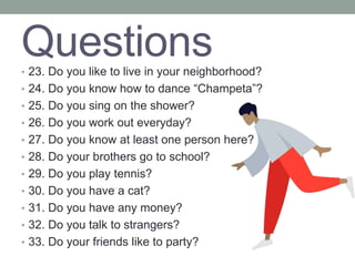 Questions
• 23. Do you like to live in your neighborhood?
• 24. Do you know how to dance “Champeta”?
• 25. Do you sing on the shower?
• 26. Do you work out everyday?
• 27. Do you know at least one person here?
• 28. Do your brothers go to school?
• 29. Do you play tennis?
• 30. Do you have a cat?
• 31. Do you have any money?
• 32. Do you talk to strangers?
• 33. Do your friends like to party?
 