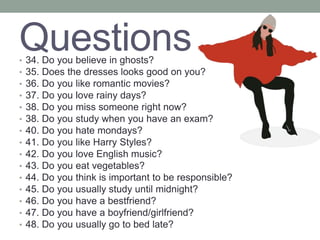Questions
• 34. Do you believe in ghosts?
• 35. Does the dresses looks good on you?
• 36. Do you like romantic movies?
• 37. Do you love rainy days?
• 38. Do you miss someone right now?
• 38. Do you study when you have an exam?
• 40. Do you hate mondays?
• 41. Do you like Harry Styles?
• 42. Do you love English music?
• 43. Do you eat vegetables?
• 44. Do you think is important to be responsible?
• 45. Do you usually study until midnight?
• 46. Do you have a bestfriend?
• 47. Do you have a boyfriend/girlfriend?
• 48. Do you usually go to bed late?
 