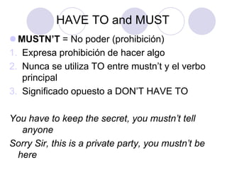 HAVE TO and MUST
 MUSTN’T = No poder (prohibición)
1. Expresa prohibición de hacer algo
2. Nunca se utiliza TO entre mustn’t y el verbo
principal
3. Significado opuesto a DON’T HAVE TO
You have to keep the secret, you mustn’t tell
anyone
Sorry Sir, this is a private party, you mustn’t be
here

 