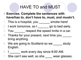 HAVE TO and MUST
 Exercise. Complete the sentences with
have/has to, don’t have to, must, and mustn’t.
1. This is a hospital, you ______ smoke here!
2. I work tomorrow, so I ______ go to bed early.
3. You ______ respect the speed limits in a car.
4. Thanks for your present, next time you _____
bring anything.
5. We are going to Scotland so we _____ study
English.
6. I ______ work every day since 8:00 AM.
7. She can’t see well, so she ____ wear glasses.

 