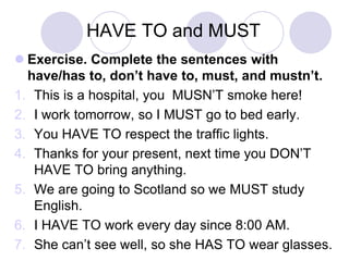 HAVE TO and MUST
 Exercise. Complete the sentences with
have/has to, don’t have to, must, and mustn’t.
1. This is a hospital, you MUSN’T smoke here!
2. I work tomorrow, so I MUST go to bed early.
3. You HAVE TO respect the traffic lights.
4. Thanks for your present, next time you DON’T
HAVE TO bring anything.
5. We are going to Scotland so we MUST study
English.
6. I HAVE TO work every day since 8:00 AM.
7. She can’t see well, so she HAS TO wear glasses.

 