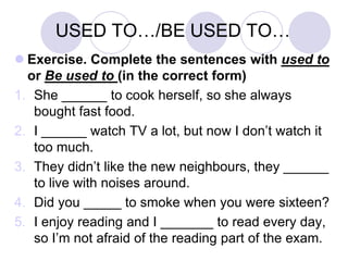 USED TO…/BE USED TO…
 Exercise. Complete the sentences with used to
or Be used to (in the correct form)
1. She ______ to cook herself, so she always
bought fast food.
2. I ______ watch TV a lot, but now I don’t watch it
too much.
3. They didn’t like the new neighbours, they ______
to live with noises around.
4. Did you _____ to smoke when you were sixteen?
5. I enjoy reading and I _______ to read every day,
so I’m not afraid of the reading part of the exam.

 