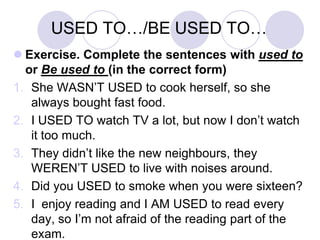 USED TO…/BE USED TO…
 Exercise. Complete the sentences with used to
or Be used to (in the correct form)
1. She WASN’T USED to cook herself, so she
always bought fast food.
2. I USED TO watch TV a lot, but now I don’t watch
it too much.
3. They didn’t like the new neighbours, they
WEREN’T USED to live with noises around.
4. Did you USED to smoke when you were sixteen?
5. I enjoy reading and I AM USED to read every
day, so I’m not afraid of the reading part of the
exam.

 