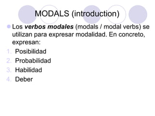 MODALS (introduction)
 Los verbos modales (modals / modal verbs) se
utilizan para expresar modalidad. En concreto,
expresan:
1. Posibilidad
2. Probabilidad
3. Habilidad
4. Deber

 