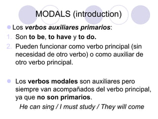 MODALS (introduction)
 Los verbos auxiliares primarios:
1. Son to be, to have y to do.
2. Pueden funcionar como verbo principal (sin
necesidad de otro verbo) o como auxiliar de
otro verbo principal.
 Los verbos modales son auxiliares pero
siempre van acompañados del verbo principal,
ya que no son primarios.
He can sing / I must study / They will come

 