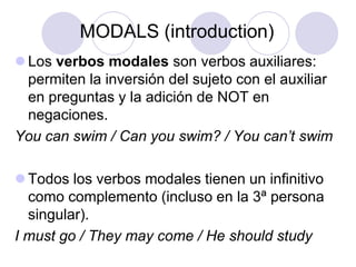 MODALS (introduction)
 Los verbos modales son verbos auxiliares:
permiten la inversión del sujeto con el auxiliar
en preguntas y la adición de NOT en
negaciones.
You can swim / Can you swim? / You can’t swim

 Todos los verbos modales tienen un infinitivo
como complemento (incluso en la 3ª persona
singular).
I must go / They may come / He should study

 