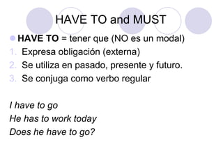 HAVE TO and MUST
 HAVE TO = tener que (NO es un modal)
1. Expresa obligación (externa)
2. Se utiliza en pasado, presente y futuro.
3. Se conjuga como verbo regular
I have to go
He has to work today
Does he have to go?

 