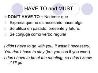 HAVE TO and MUST
 DON’T HAVE TO = No tener que
1. Expresa que no es necesario hacer algo
2. Se utiliza en pasado, presente y futuro.
3. Se conjuga como verbo regular
I didn’t have to go with you, it wasn’t necessary.
You don’t have to stay (but you can if you want)
I don’t have to be at the meeting, so I don’t know
if I’ll go

 