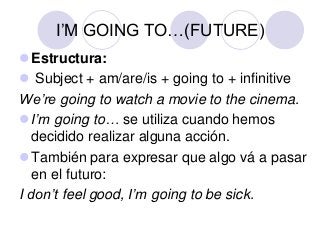 I’M GOING TO…(FUTURE)
Estructura:
 Subject + am/are/is + going to + infinitive
We’re going to watch a movie to the cinema.
I’m going to… se utiliza cuando hemos
decidido realizar alguna acción.
También para expresar que algo vá a pasar
en el futuro:
I don’t feel good, I’m going to be sick.

 