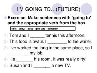 I’M GOING TO…(FUTURE)
Exercise. Make sentences with ‘going to’
and the appropriate verb from the box.
tidy;

play;

buy;

give up;

complain

1) Tom and I ______ tennis this afternoon.
2) This food is awful. I ________ to the waiter.
3) I’ve worked too long in the same place, so I
________ my job.
4) He _______ his room. It was really dirty!
5) Susan and I _______ a new TV.

 
