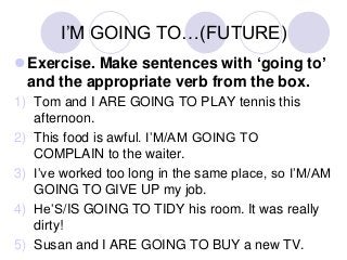 I’M GOING TO…(FUTURE)
Exercise. Make sentences with ‘going to’
and the appropriate verb from the box.
1) Tom and I ARE GOING TO PLAY tennis this
afternoon.
2) This food is awful. I’M/AM GOING TO
COMPLAIN to the waiter.
3) I’ve worked too long in the same place, so I’M/AM
GOING TO GIVE UP my job.
4) He’S/IS GOING TO TIDY his room. It was really
dirty!
5) Susan and I ARE GOING TO BUY a new TV.

 