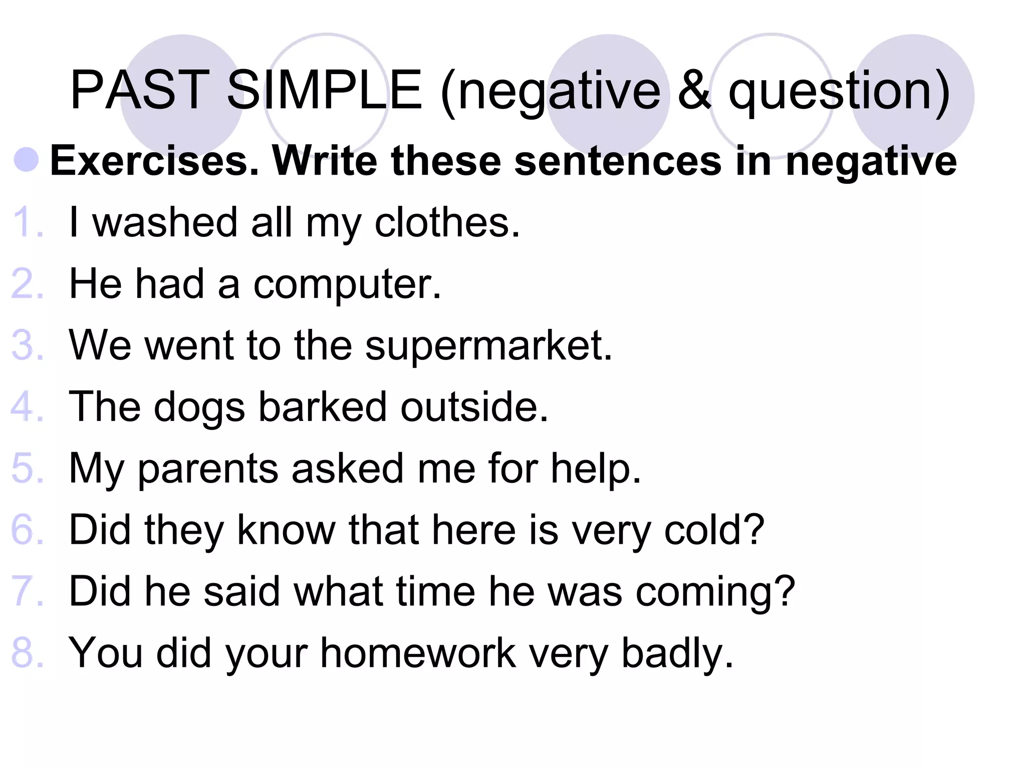 PAST SIMPLE (negative & question)
 Exercises. Write these sentences in negative
1. I washed all my clothes.
2. He had a computer.
3. We went to the supermarket.
4. The dogs barked outside.
5. My parents asked me for help.
6. Did they know that here is very cold?
7. Did he said what time he was coming?
8. You did your homework very badly.
 