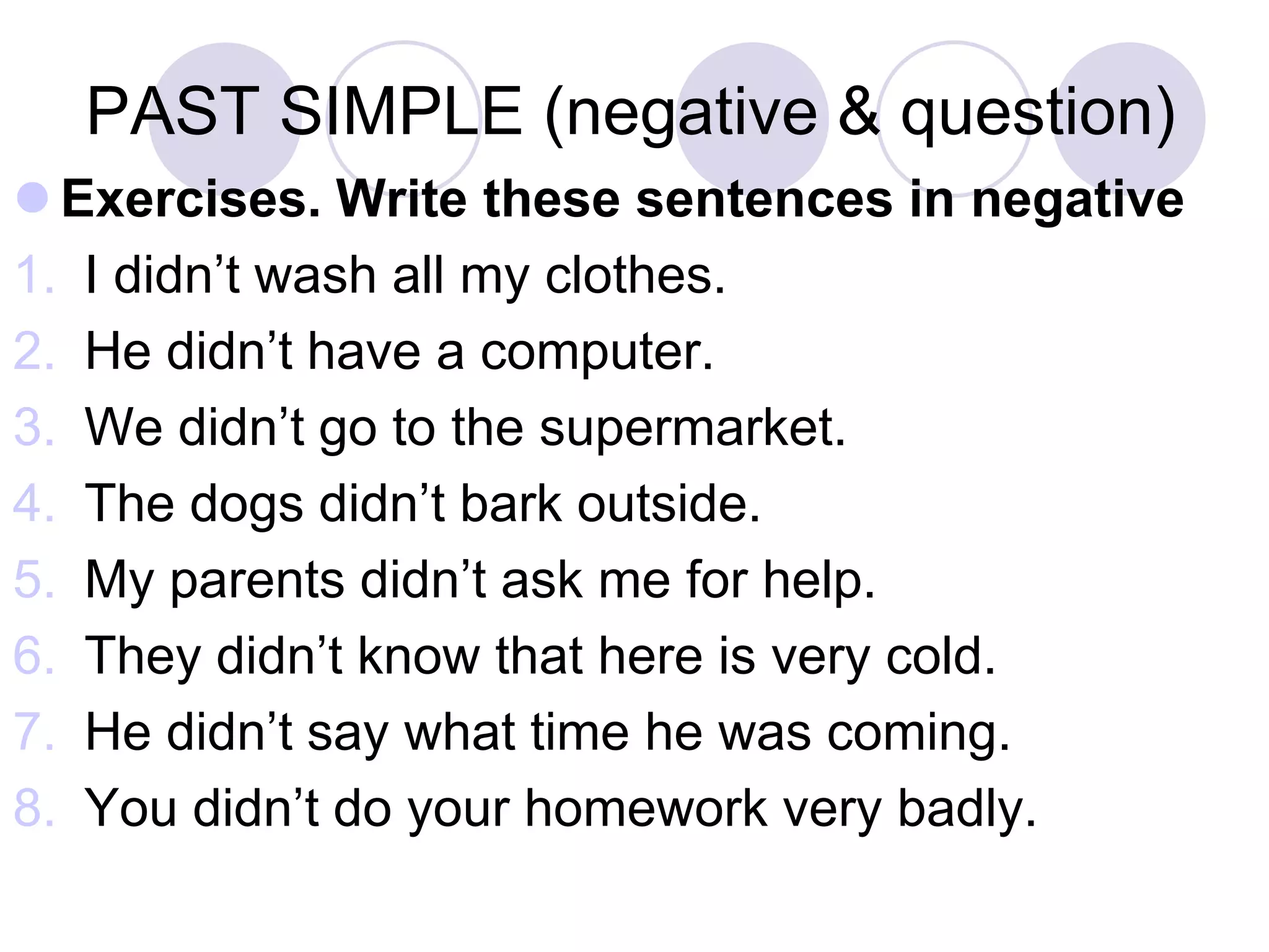 PAST SIMPLE (negative & question)
 Exercises. Write these sentences in negative
1. I didn’t wash all my clothes.
2. He didn’t have a computer.
3. We didn’t go to the supermarket.
4. The dogs didn’t bark outside.
5. My parents didn’t ask me for help.
6. They didn’t know that here is very cold.
7. He didn’t say what time he was coming.
8. You didn’t do your homework very badly.
 