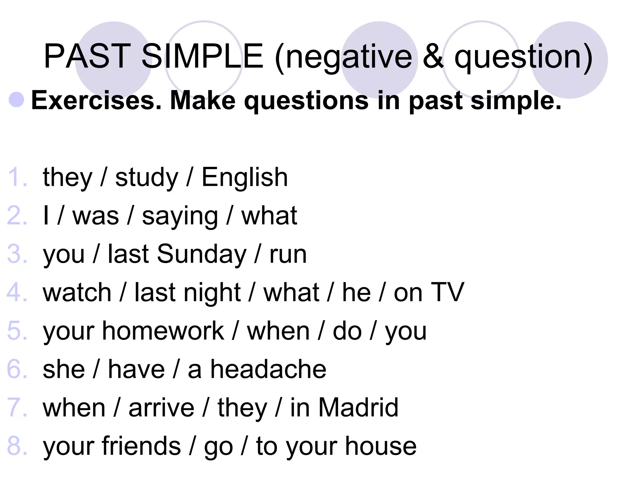 PAST SIMPLE (negative & question)
 Exercises. Make questions in past simple.
1. they / study / English
2. I / was / saying / what
3. you / last Sunday / run
4. watch / last night / what / he / on TV
5. your homework / when / do / you
6. she / have / a headache
7. when / arrive / they / in Madrid
8. your friends / go / to your house
 