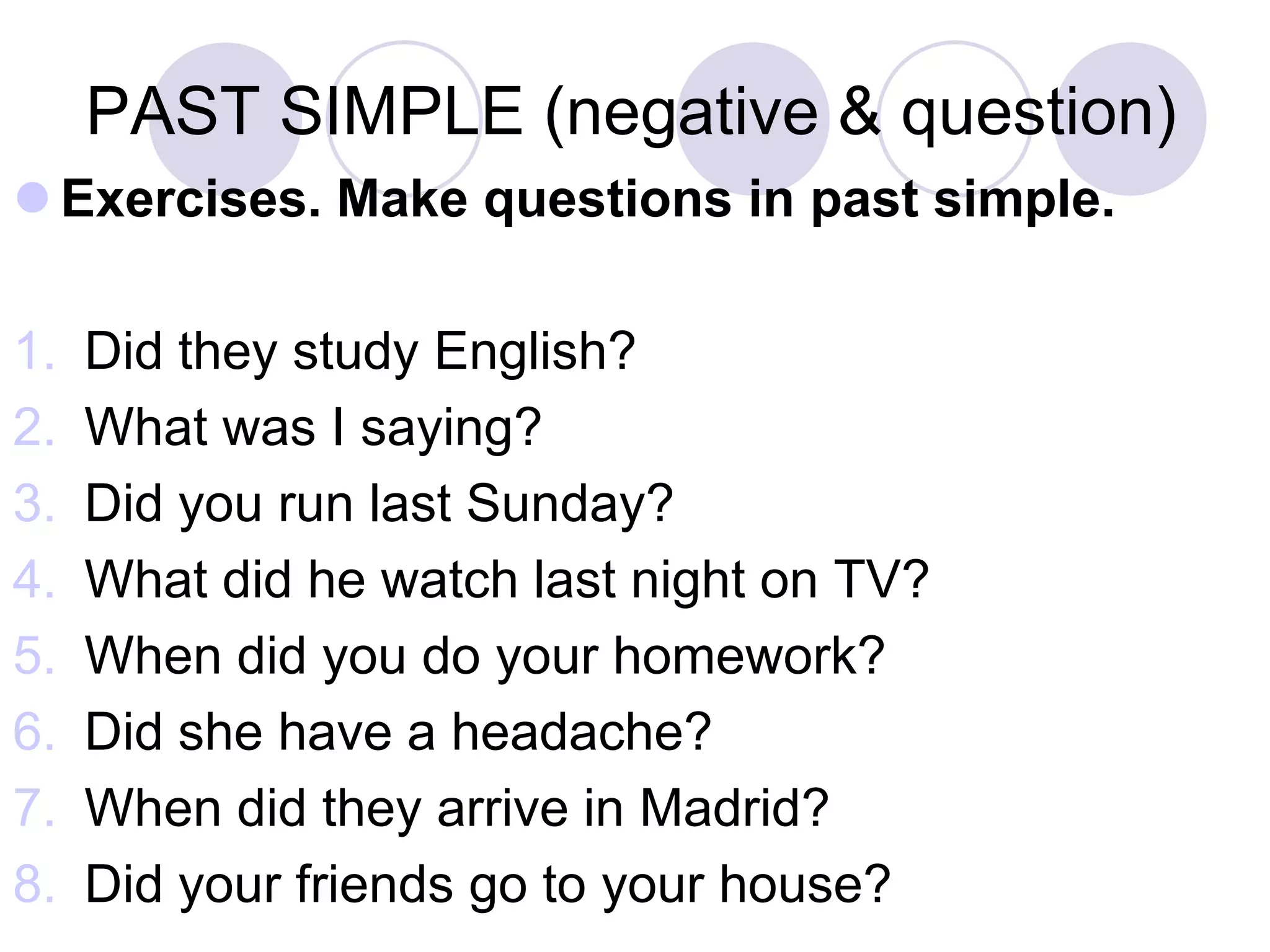 PAST SIMPLE (negative & question)
 Exercises. Make questions in past simple.
1. Did they study English?
2. What was I saying?
3. Did you run last Sunday?
4. What did he watch last night on TV?
5. When did you do your homework?
6. Did she have a headache?
7. When did they arrive in Madrid?
8. Did your friends go to your house?
 
