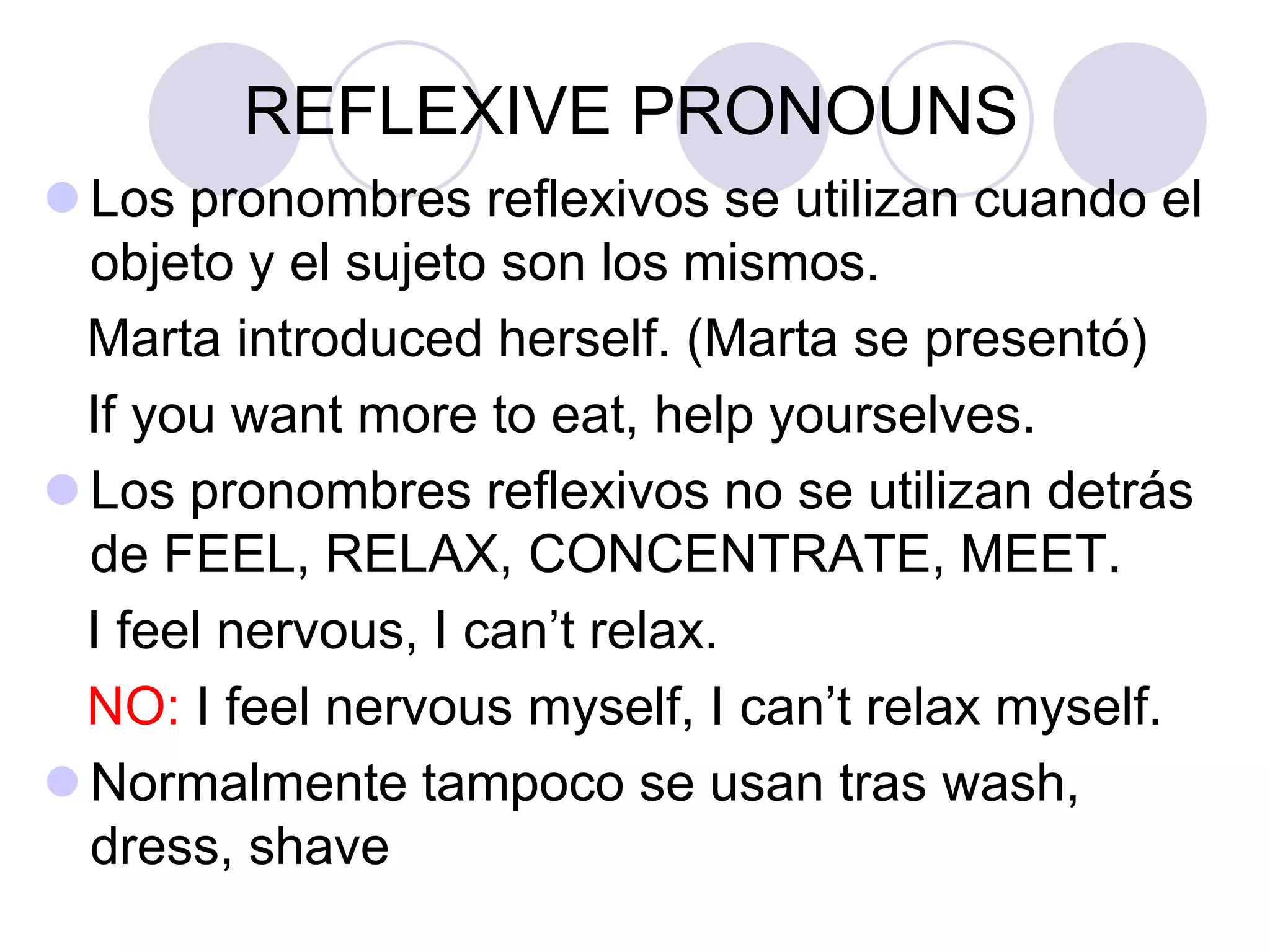 REFLEXIVE PRONOUNS
 Los pronombres reflexivos se utilizan cuando el
objeto y el sujeto son los mismos.
Marta introduced herself. (Marta se presentó)
If you want more to eat, help yourselves.
 Los pronombres reflexivos no se utilizan detrás
de FEEL, RELAX, CONCENTRATE, MEET.
I feel nervous, I can’t relax.
NO: I feel nervous myself, I can’t relax myself.
 Normalmente tampoco se usan tras wash,
dress, shave
 