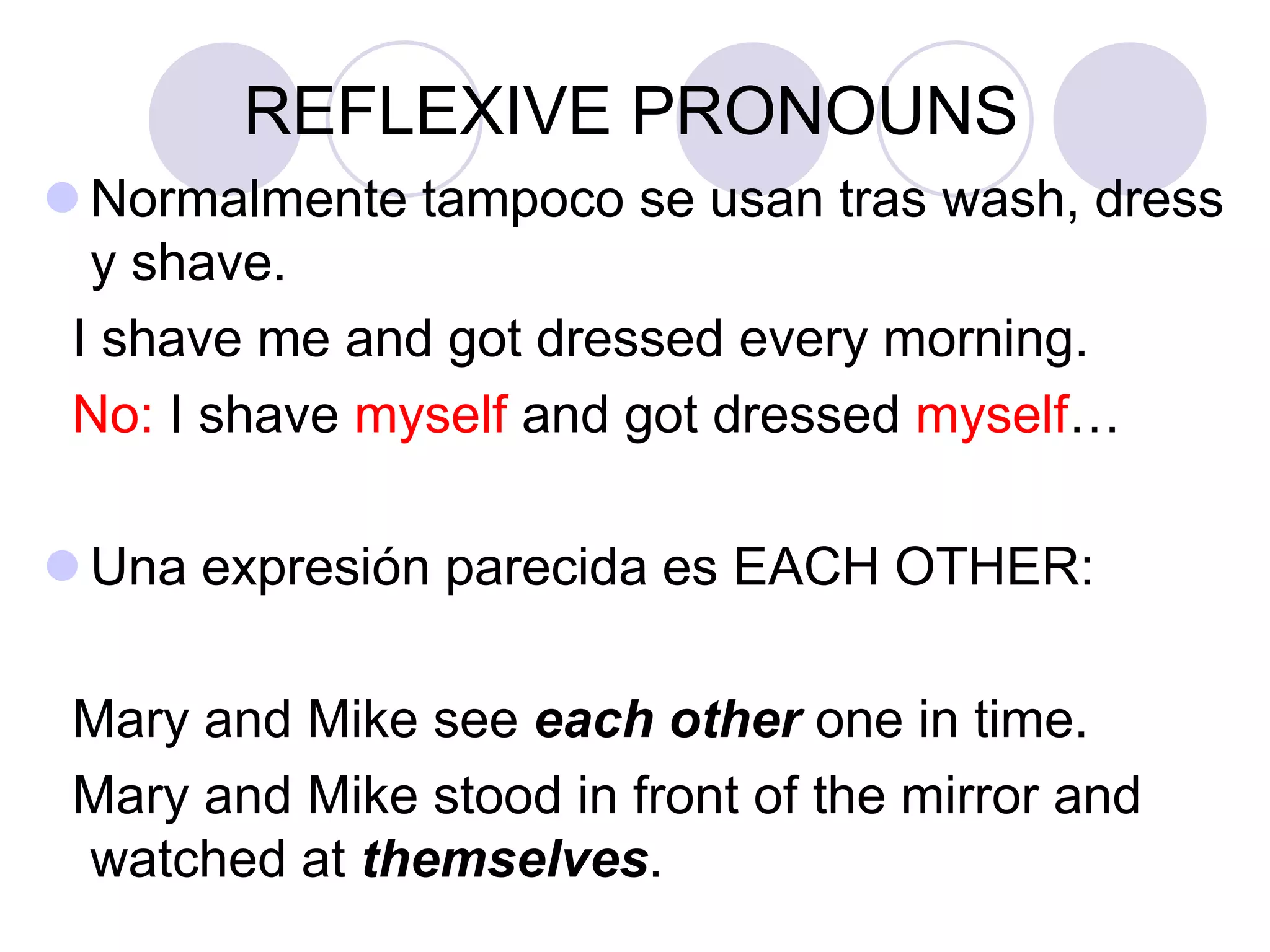 REFLEXIVE PRONOUNS
 Normalmente tampoco se usan tras wash, dress
y shave.
I shave me and got dressed every morning.
No: I shave myself and got dressed myself…
 Una expresión parecida es EACH OTHER:
Mary and Mike see each other one in time.
Mary and Mike stood in front of the mirror and
watched at themselves.
 