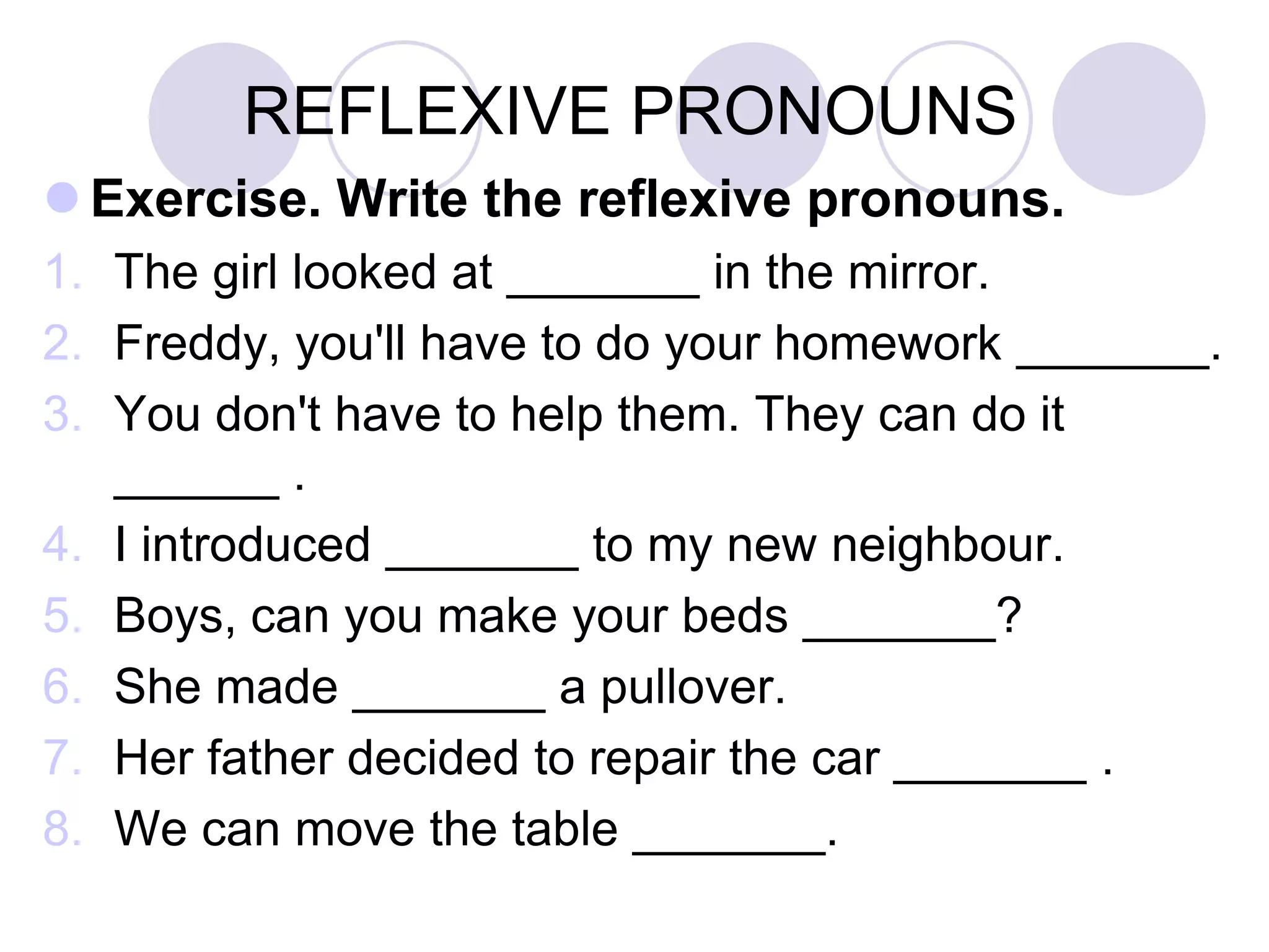 REFLEXIVE PRONOUNS
 Exercise. Write the reflexive pronouns.
1. The girl looked at _______ in the mirror.
2. Freddy, you'll have to do your homework _______.
3. You don't have to help them. They can do it
______ .
4. I introduced _______ to my new neighbour.
5. Boys, can you make your beds _______?
6. She made _______ a pullover.
7. Her father decided to repair the car _______ .
8. We can move the table _______.
 