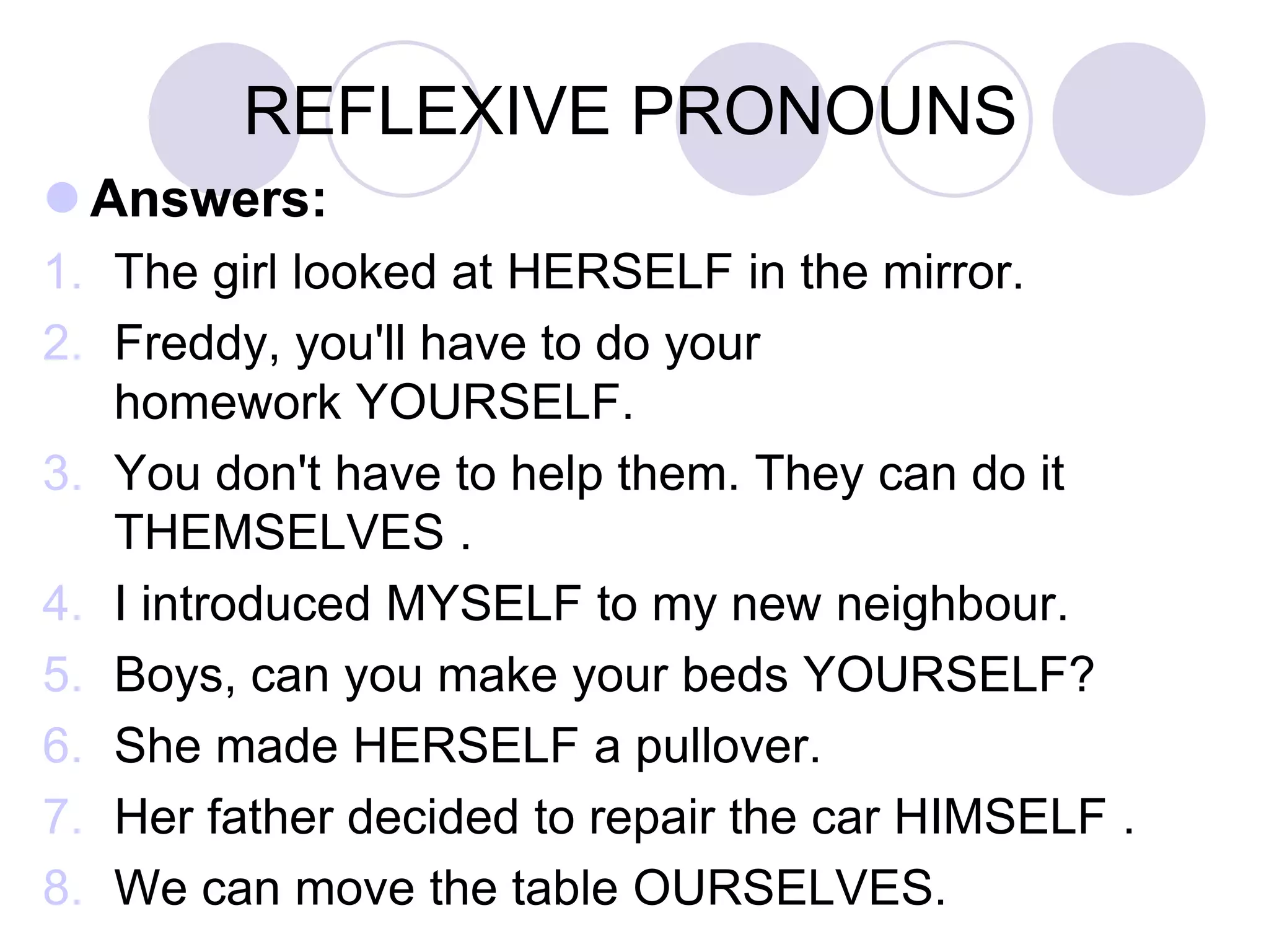 REFLEXIVE PRONOUNS
 Answers:
1. The girl looked at HERSELF in the mirror.
2. Freddy, you'll have to do your
homework YOURSELF.
3. You don't have to help them. They can do it
THEMSELVES .
4. I introduced MYSELF to my new neighbour.
5. Boys, can you make your beds YOURSELF?
6. She made HERSELF a pullover.
7. Her father decided to repair the car HIMSELF .
8. We can move the table OURSELVES.
 