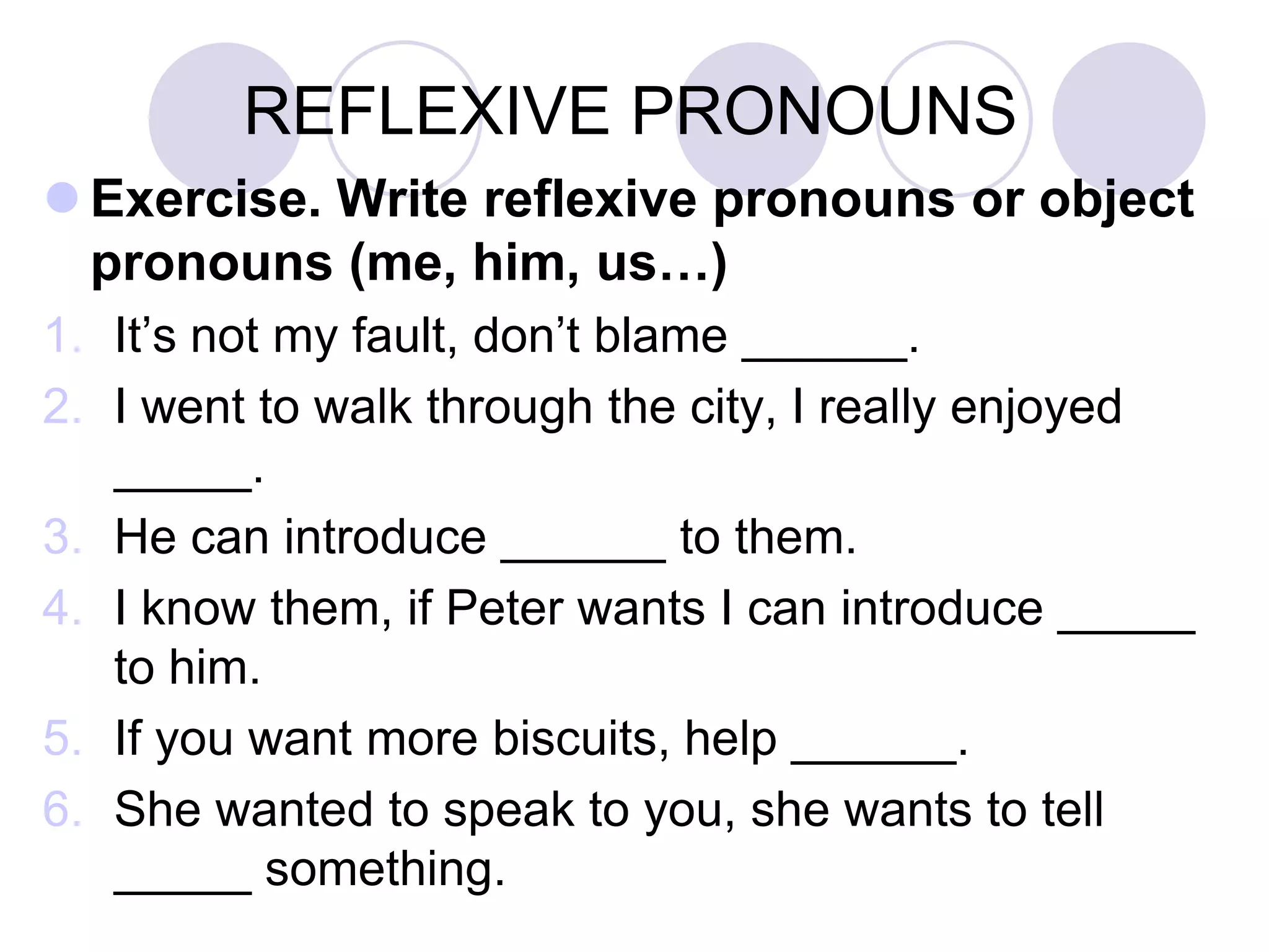 REFLEXIVE PRONOUNS
 Exercise. Write reflexive pronouns or object
pronouns (me, him, us…)
1. It’s not my fault, don’t blame ______.
2. I went to walk through the city, I really enjoyed
_____.
3. He can introduce ______ to them.
4. I know them, if Peter wants I can introduce _____
to him.
5. If you want more biscuits, help ______.
6. She wanted to speak to you, she wants to tell
_____ something.
 