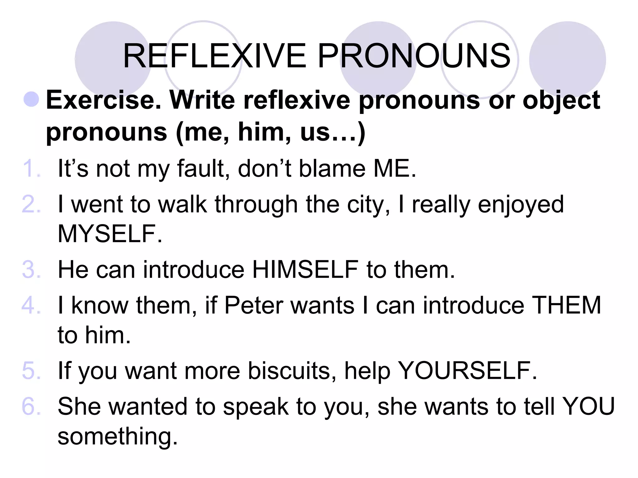 REFLEXIVE PRONOUNS
 Exercise. Write reflexive pronouns or object
pronouns (me, him, us…)
1. It’s not my fault, don’t blame ME.
2. I went to walk through the city, I really enjoyed
MYSELF.
3. He can introduce HIMSELF to them.
4. I know them, if Peter wants I can introduce THEM
to him.
5. If you want more biscuits, help YOURSELF.
6. She wanted to speak to you, she wants to tell YOU
something.
 