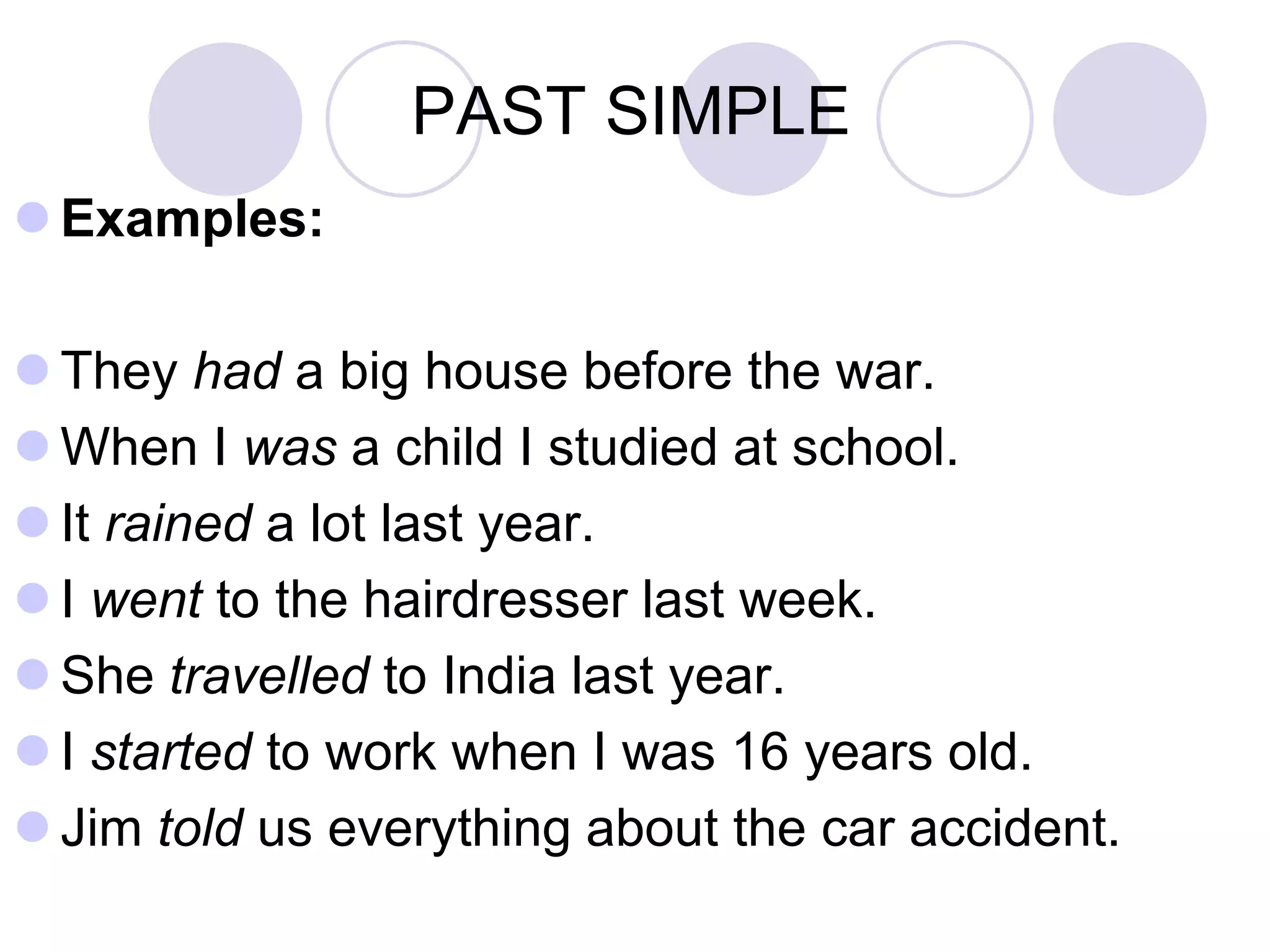 PAST SIMPLE
 Examples:
 They had a big house before the war.
 When I was a child I studied at school.
 It rained a lot last year.
 I went to the hairdresser last week.
 She travelled to India last year.
 I started to work when I was 16 years old.
 Jim told us everything about the car accident.
 