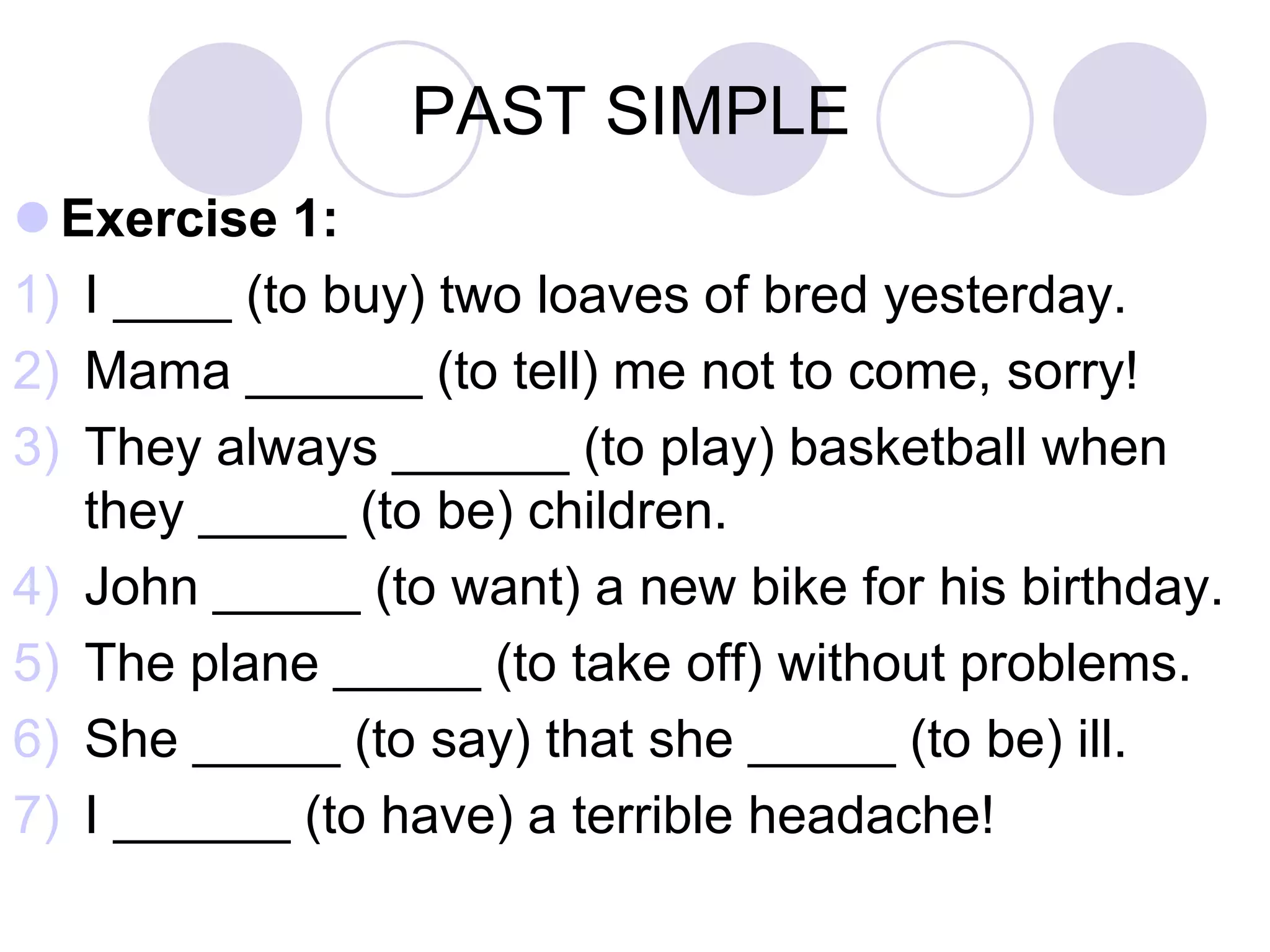 PAST SIMPLE
 Exercise 1:
1) I ____ (to buy) two loaves of bred yesterday.
2) Mama ______ (to tell) me not to come, sorry!
3) They always ______ (to play) basketball when
they _____ (to be) children.
4) John _____ (to want) a new bike for his birthday.
5) The plane _____ (to take off) without problems.
6) She _____ (to say) that she _____ (to be) ill.
7) I ______ (to have) a terrible headache!
 