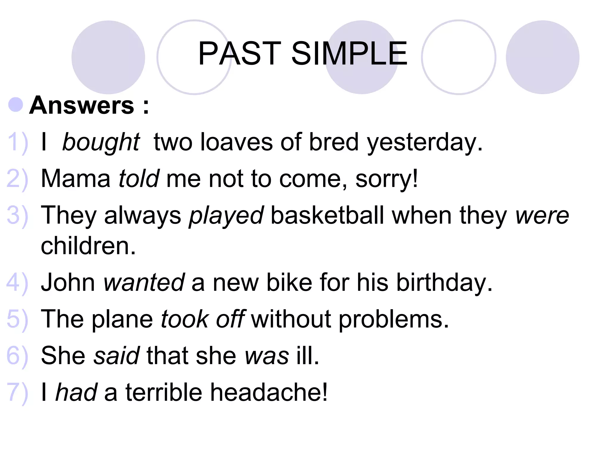 PAST SIMPLE
 Answers :
1) I bought two loaves of bred yesterday.
2) Mama told me not to come, sorry!
3) They always played basketball when they were
children.
4) John wanted a new bike for his birthday.
5) The plane took off without problems.
6) She said that she was ill.
7) I had a terrible headache!
 