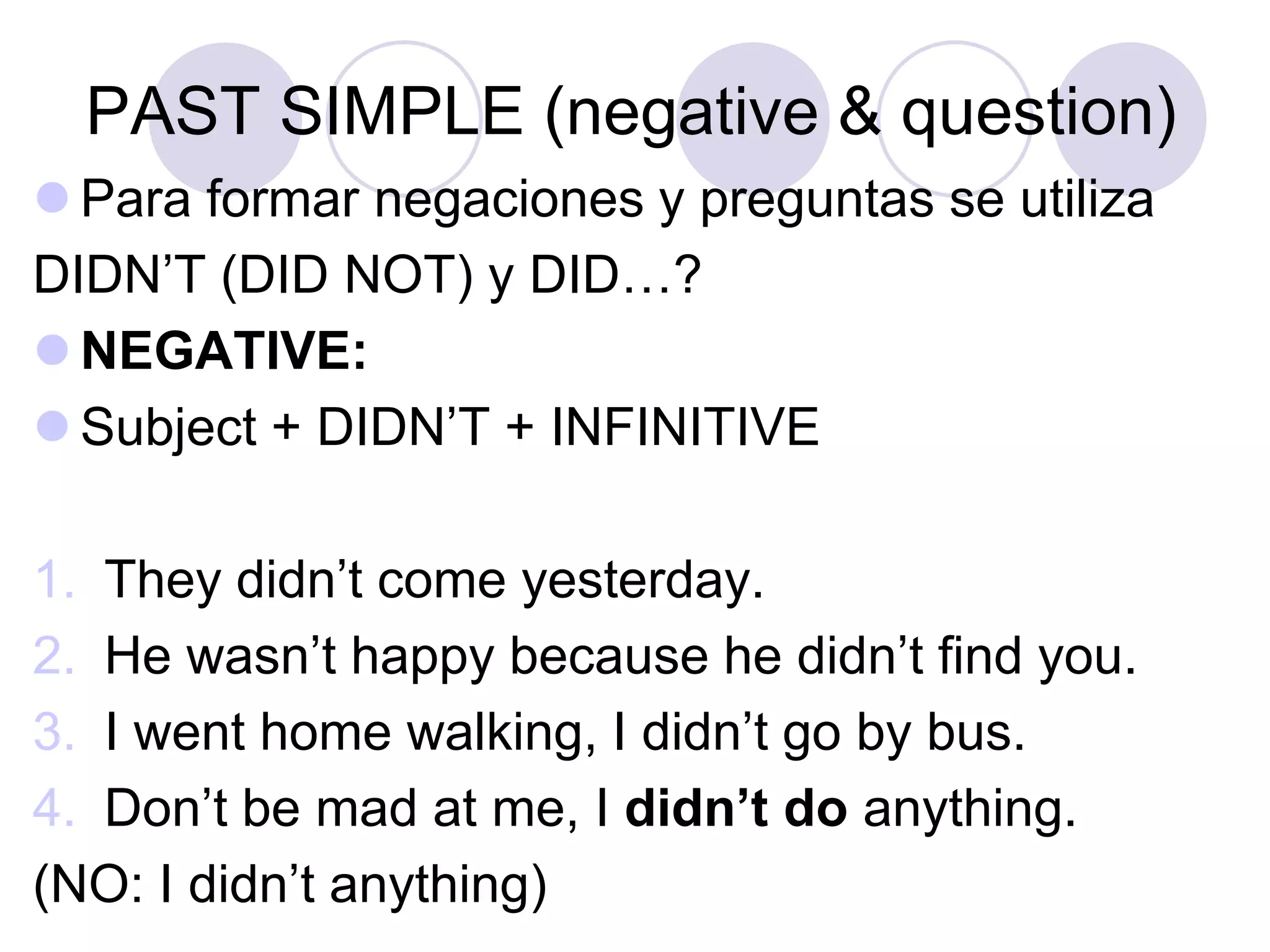 PAST SIMPLE (negative & question)
 Para formar negaciones y preguntas se utiliza
DIDN’T (DID NOT) y DID…?
 NEGATIVE:
 Subject + DIDN’T + INFINITIVE
1. They didn’t come yesterday.
2. He wasn’t happy because he didn’t find you.
3. I went home walking, I didn’t go by bus.
4. Don’t be mad at me, I didn’t do anything.
(NO: I didn’t anything)
 