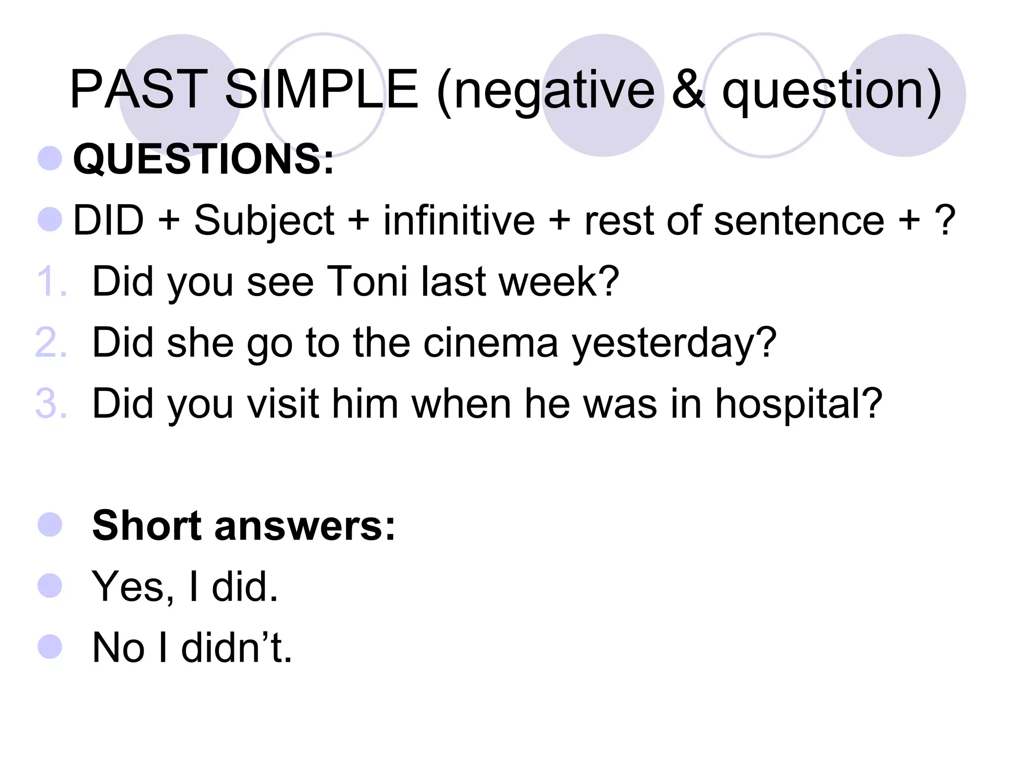PAST SIMPLE (negative & question)
 QUESTIONS:
 DID + Subject + infinitive + rest of sentence + ?
1. Did you see Toni last week?
2. Did she go to the cinema yesterday?
3. Did you visit him when he was in hospital?
 Short answers:
 Yes, I did.
 No I didn’t.
 